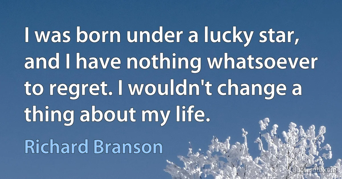 I was born under a lucky star, and I have nothing whatsoever to regret. I wouldn't change a thing about my life. (Richard Branson)