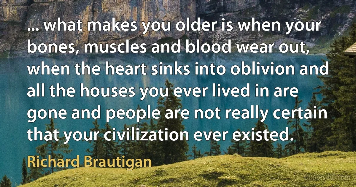 ... what makes you older is when your bones, muscles and blood wear out, when the heart sinks into oblivion and all the houses you ever lived in are gone and people are not really certain that your civilization ever existed. (Richard Brautigan)