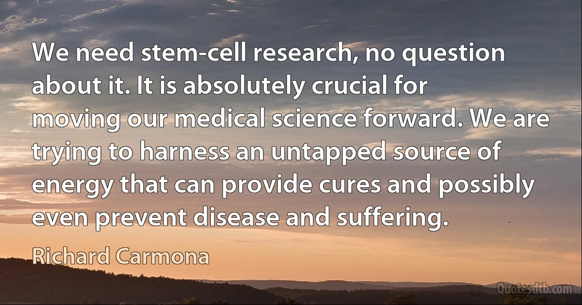 We need stem-cell research, no question about it. It is absolutely crucial for moving our medical science forward. We are trying to harness an untapped source of energy that can provide cures and possibly even prevent disease and suffering. (Richard Carmona)