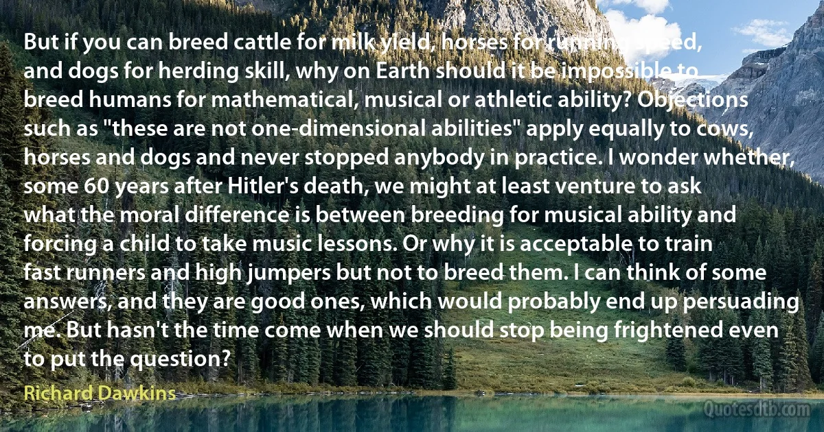 But if you can breed cattle for milk yield, horses for running speed, and dogs for herding skill, why on Earth should it be impossible to breed humans for mathematical, musical or athletic ability? Objections such as "these are not one-dimensional abilities" apply equally to cows, horses and dogs and never stopped anybody in practice. I wonder whether, some 60 years after Hitler's death, we might at least venture to ask what the moral difference is between breeding for musical ability and forcing a child to take music lessons. Or why it is acceptable to train fast runners and high jumpers but not to breed them. I can think of some answers, and they are good ones, which would probably end up persuading me. But hasn't the time come when we should stop being frightened even to put the question? (Richard Dawkins)