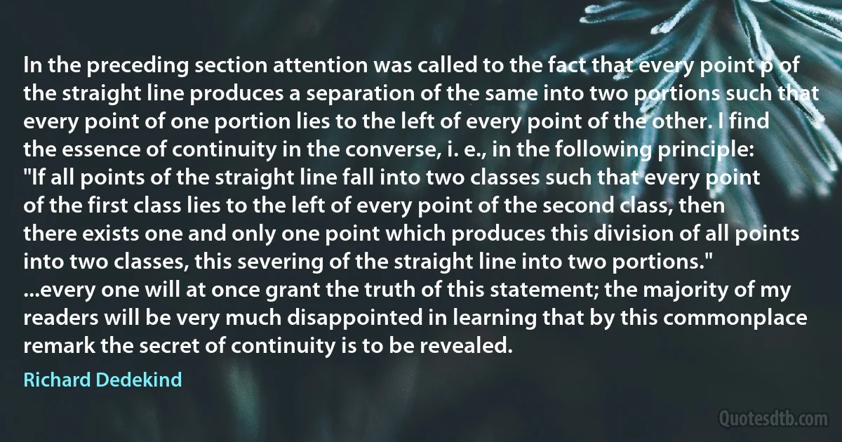 In the preceding section attention was called to the fact that every point p of the straight line produces a separation of the same into two portions such that every point of one portion lies to the left of every point of the other. I find the essence of continuity in the converse, i. e., in the following principle:
"If all points of the straight line fall into two classes such that every point of the first class lies to the left of every point of the second class, then there exists one and only one point which produces this division of all points into two classes, this severing of the straight line into two portions."
...every one will at once grant the truth of this statement; the majority of my readers will be very much disappointed in learning that by this commonplace remark the secret of continuity is to be revealed. (Richard Dedekind)