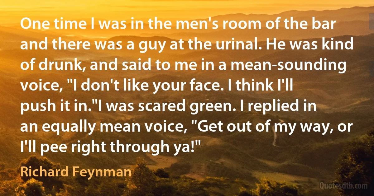 One time I was in the men's room of the bar and there was a guy at the urinal. He was kind of drunk, and said to me in a mean-sounding voice, "I don't like your face. I think I'll push it in."I was scared green. I replied in an equally mean voice, "Get out of my way, or I'll pee right through ya!" (Richard Feynman)