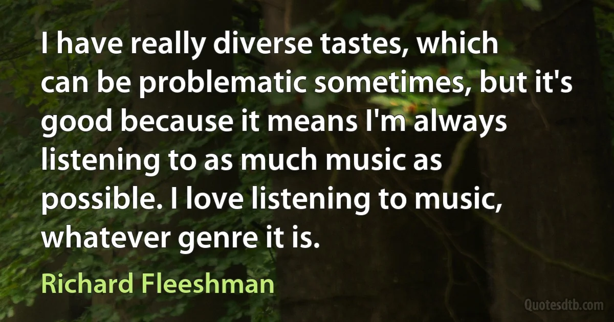 I have really diverse tastes, which can be problematic sometimes, but it's good because it means I'm always listening to as much music as possible. I love listening to music, whatever genre it is. (Richard Fleeshman)