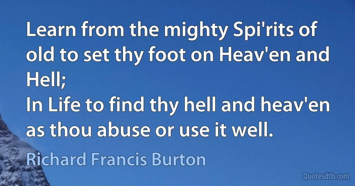 Learn from the mighty Spi'rits of old to set thy foot on Heav'en and Hell;
In Life to find thy hell and heav'en as thou abuse or use it well. (Richard Francis Burton)