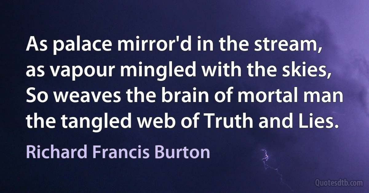 As palace mirror'd in the stream, as vapour mingled with the skies,
So weaves the brain of mortal man the tangled web of Truth and Lies. (Richard Francis Burton)