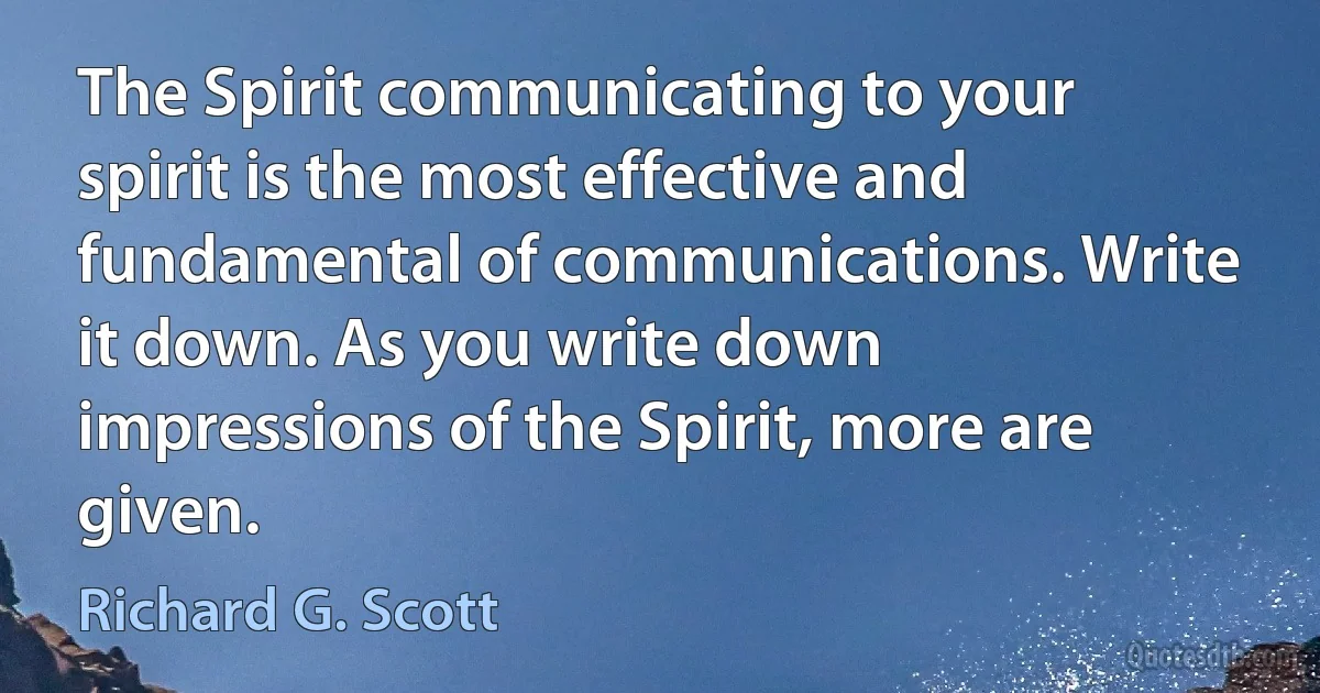 The Spirit communicating to your spirit is the most effective and fundamental of communications. Write it down. As you write down impressions of the Spirit, more are given. (Richard G. Scott)