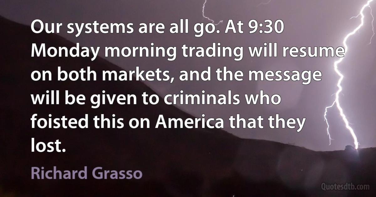 Our systems are all go. At 9:30 Monday morning trading will resume on both markets, and the message will be given to criminals who foisted this on America that they lost. (Richard Grasso)