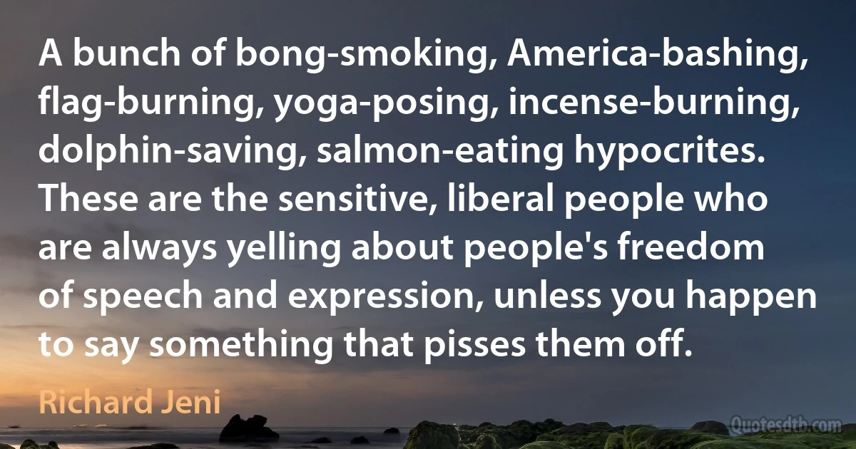 A bunch of bong-smoking, America-bashing, flag-burning, yoga-posing, incense-burning, dolphin-saving, salmon-eating hypocrites. These are the sensitive, liberal people who are always yelling about people's freedom of speech and expression, unless you happen to say something that pisses them off. (Richard Jeni)