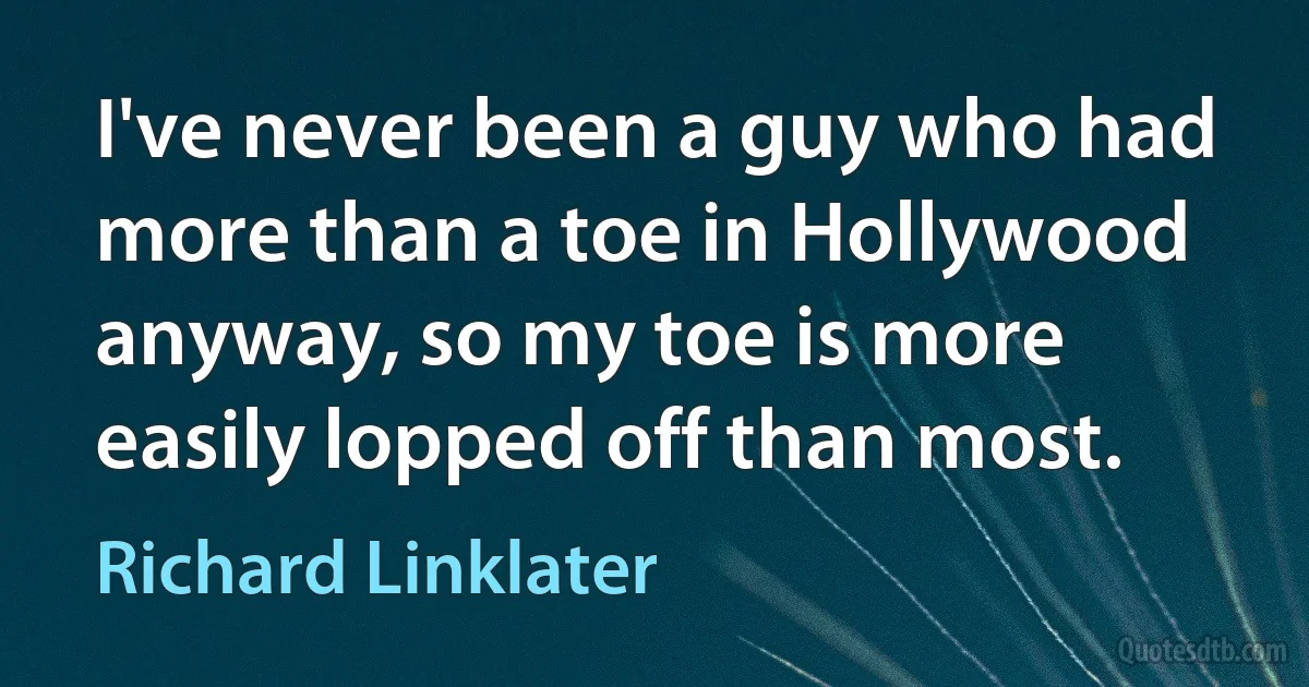 I've never been a guy who had more than a toe in Hollywood anyway, so my toe is more easily lopped off than most. (Richard Linklater)