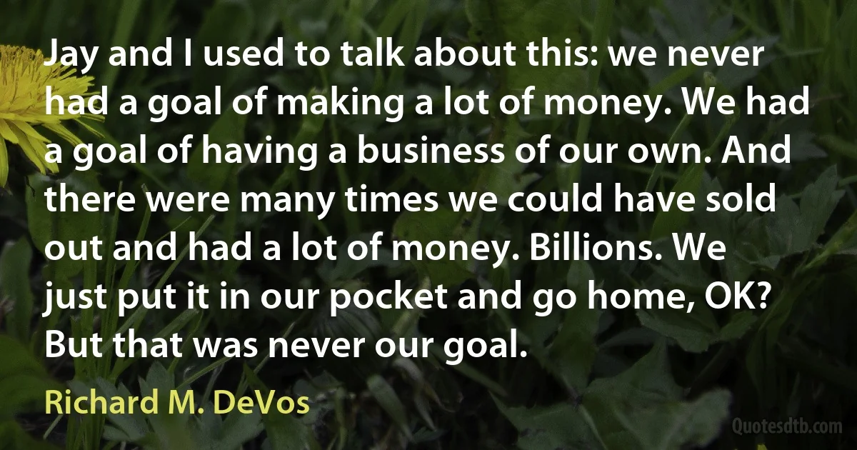 Jay and I used to talk about this: we never had a goal of making a lot of money. We had a goal of having a business of our own. And there were many times we could have sold out and had a lot of money. Billions. We just put it in our pocket and go home, OK? But that was never our goal. (Richard M. DeVos)