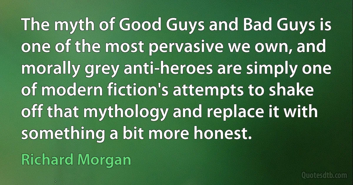 The myth of Good Guys and Bad Guys is one of the most pervasive we own, and morally grey anti-heroes are simply one of modern fiction's attempts to shake off that mythology and replace it with something a bit more honest. (Richard Morgan)