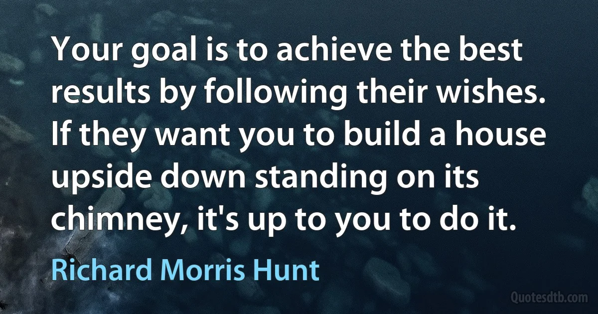 Your goal is to achieve the best results by following their wishes. If they want you to build a house upside down standing on its chimney, it's up to you to do it. (Richard Morris Hunt)