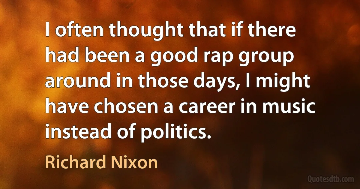 I often thought that if there had been a good rap group around in those days, I might have chosen a career in music instead of politics. (Richard Nixon)