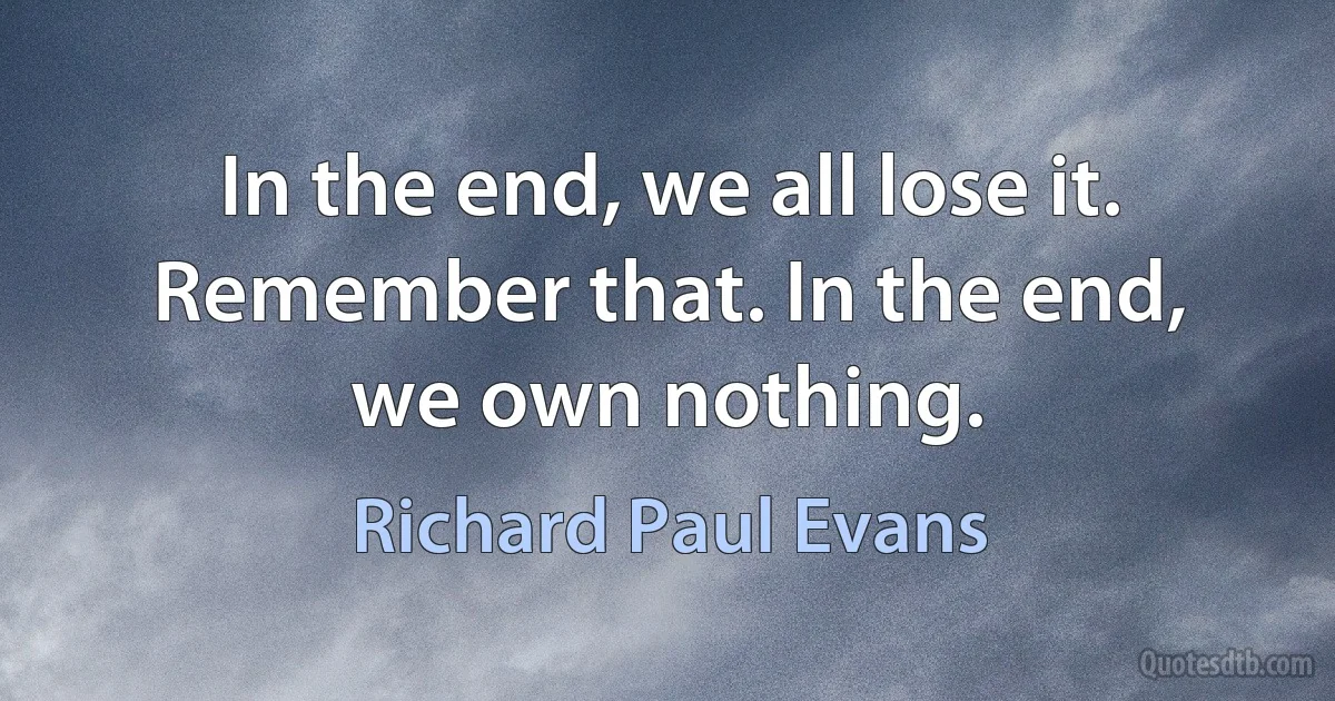 In the end, we all lose it. Remember that. In the end, we own nothing. (Richard Paul Evans)