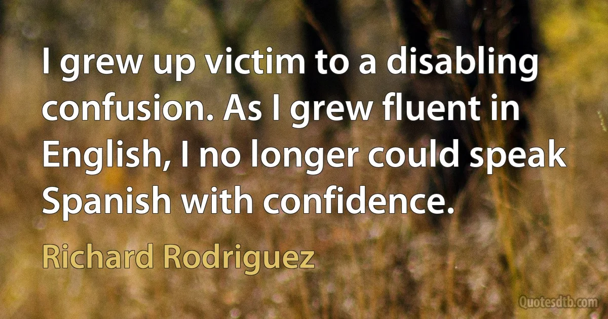 I grew up victim to a disabling confusion. As I grew fluent in English, I no longer could speak Spanish with confidence. (Richard Rodriguez)