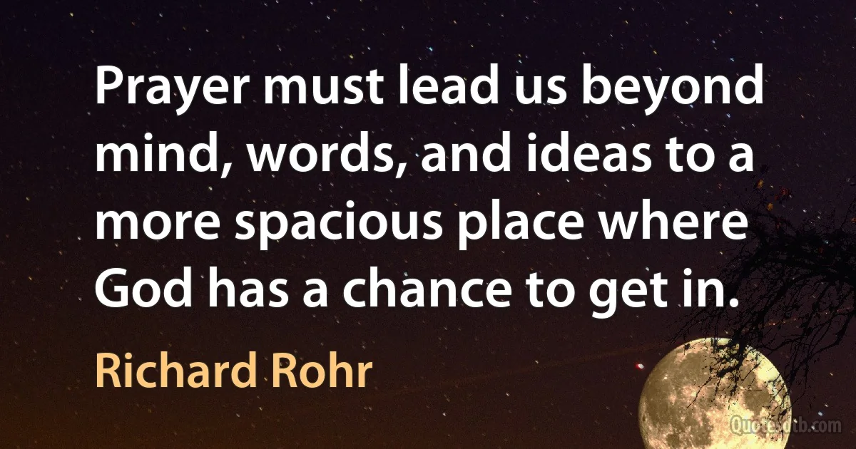 Prayer must lead us beyond mind, words, and ideas to a more spacious place where God has a chance to get in. (Richard Rohr)