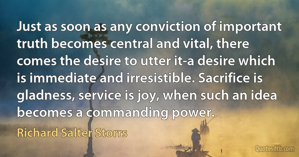 Just as soon as any conviction of important truth becomes central and vital, there comes the desire to utter it-a desire which is immediate and irresistible. Sacrifice is gladness, service is joy, when such an idea becomes a commanding power. (Richard Salter Storrs)