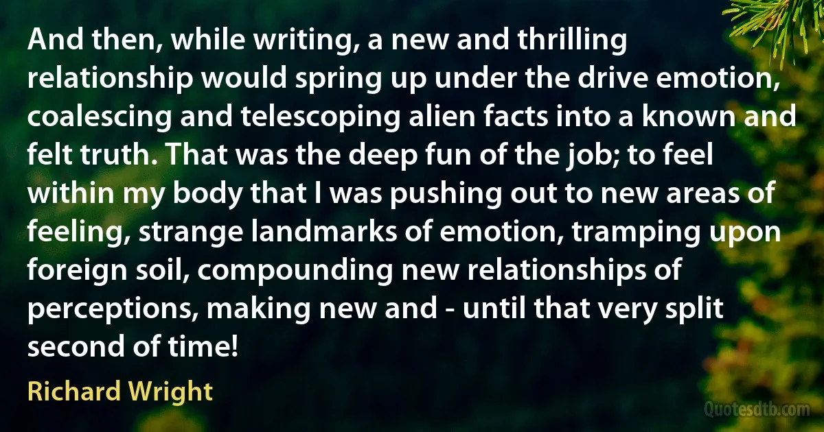 And then, while writing, a new and thrilling relationship would spring up under the drive emotion, coalescing and telescoping alien facts into a known and felt truth. That was the deep fun of the job; to feel within my body that I was pushing out to new areas of feeling, strange landmarks of emotion, tramping upon foreign soil, compounding new relationships of perceptions, making new and - until that very split second of time! (Richard Wright)