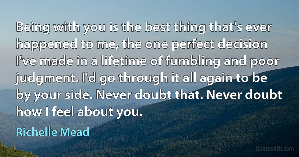 Being with you is the best thing that's ever happened to me, the one perfect decision I've made in a lifetime of fumbling and poor judgment. I'd go through it all again to be by your side. Never doubt that. Never doubt how I feel about you. (Richelle Mead)