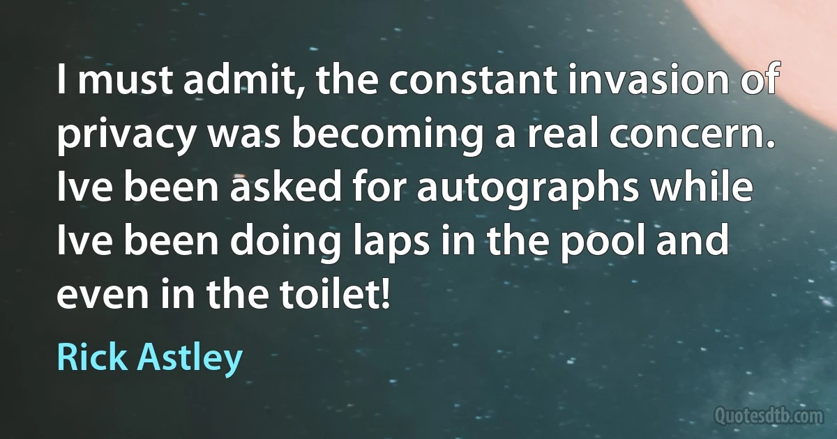 I must admit, the constant invasion of privacy was becoming a real concern. Ive been asked for autographs while Ive been doing laps in the pool and even in the toilet! (Rick Astley)