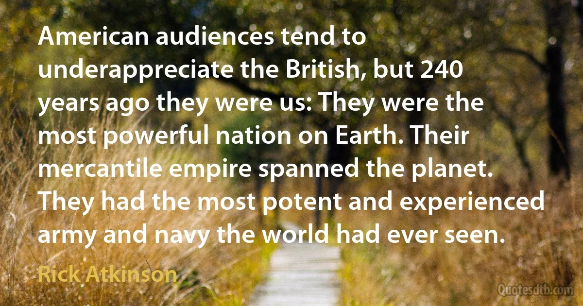 American audiences tend to underappreciate the British, but 240 years ago they were us: They were the most powerful nation on Earth. Their mercantile empire spanned the planet. They had the most potent and experienced army and navy the world had ever seen. (Rick Atkinson)