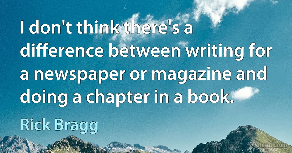 I don't think there's a difference between writing for a newspaper or magazine and doing a chapter in a book. (Rick Bragg)