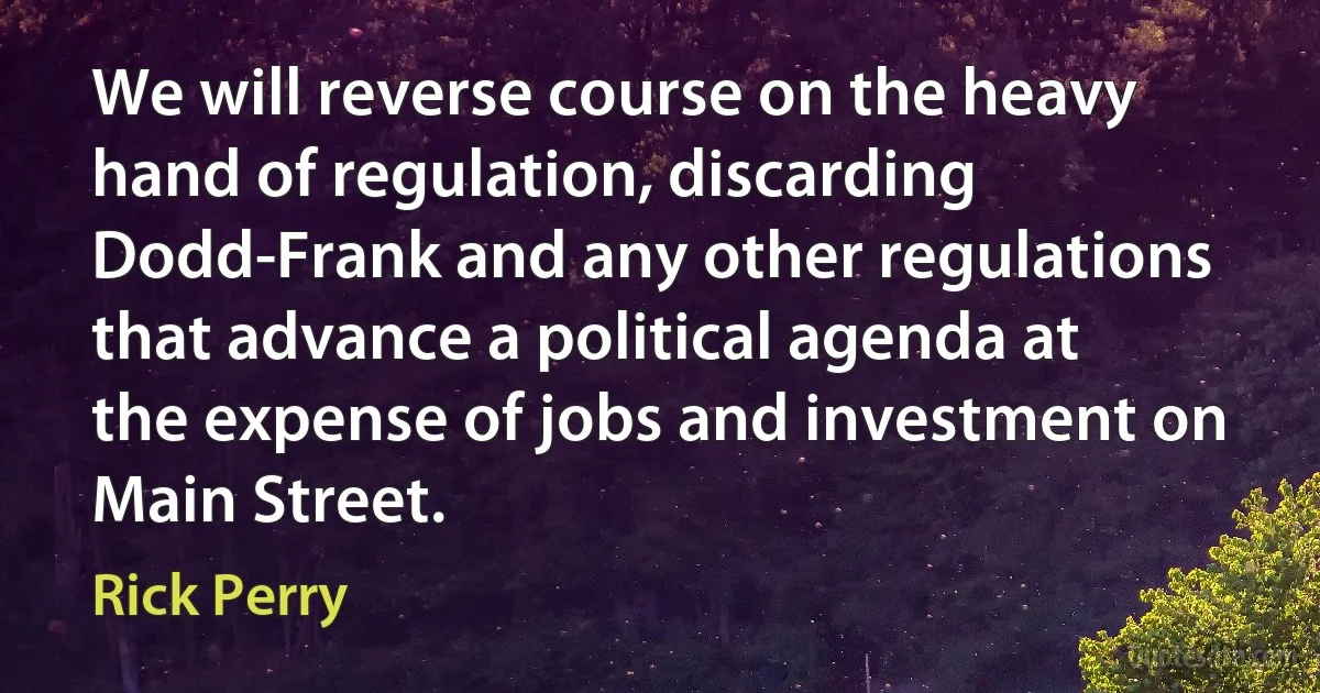 We will reverse course on the heavy hand of regulation, discarding Dodd-Frank and any other regulations that advance a political agenda at the expense of jobs and investment on Main Street. (Rick Perry)