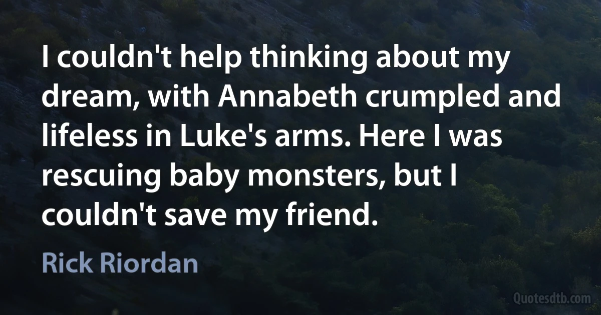 I couldn't help thinking about my dream, with Annabeth crumpled and lifeless in Luke's arms. Here I was rescuing baby monsters, but I couldn't save my friend. (Rick Riordan)