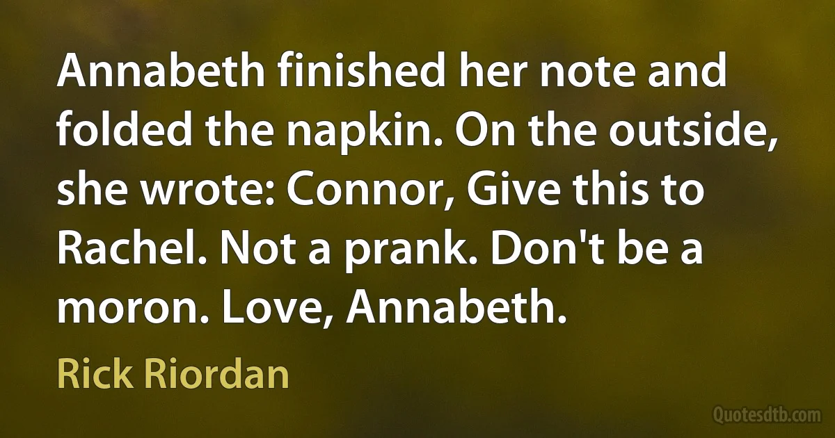 Annabeth finished her note and folded the napkin. On the outside, she wrote: Connor, Give this to Rachel. Not a prank. Don't be a moron. Love, Annabeth. (Rick Riordan)