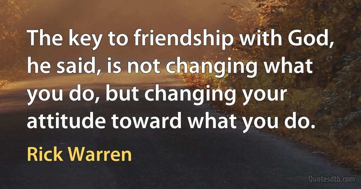 The key to friendship with God, he said, is not changing what you do, but changing your attitude toward what you do. (Rick Warren)