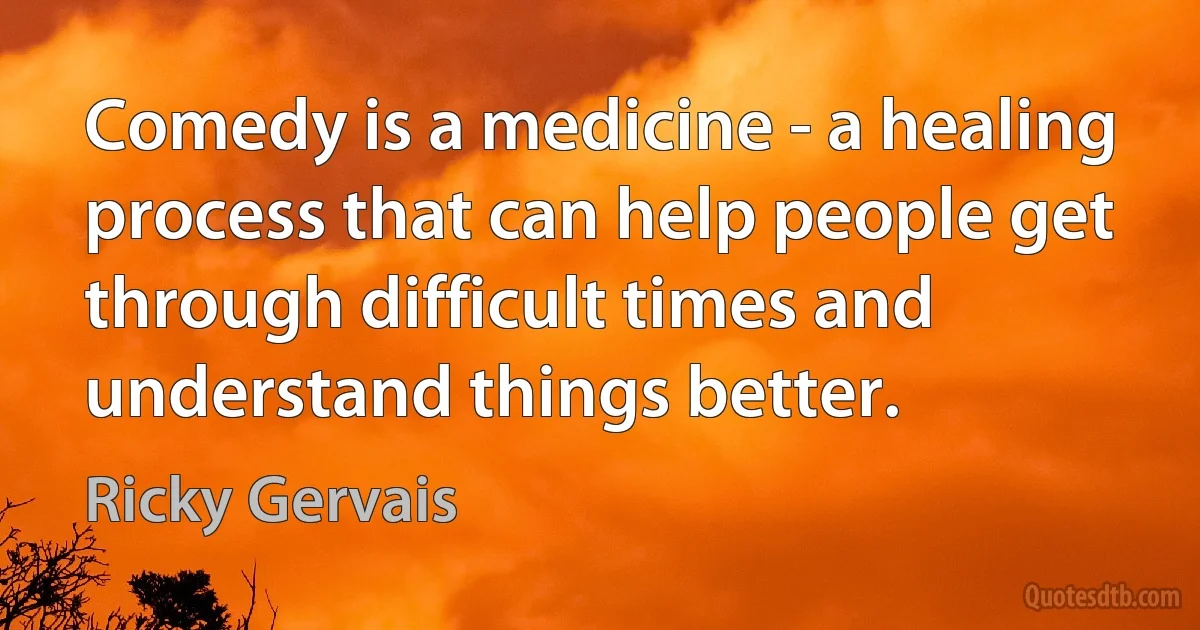 Comedy is a medicine - a healing process that can help people get through difficult times and understand things better. (Ricky Gervais)