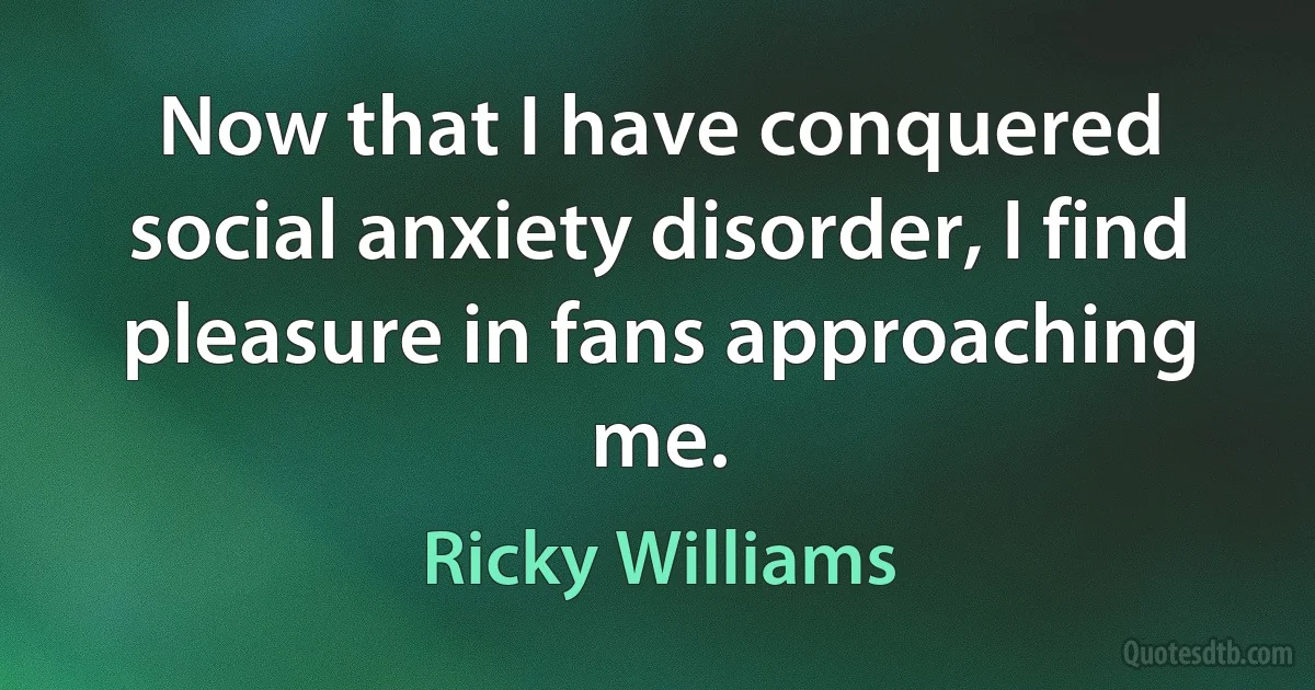 Now that I have conquered social anxiety disorder, I find pleasure in fans approaching me. (Ricky Williams)