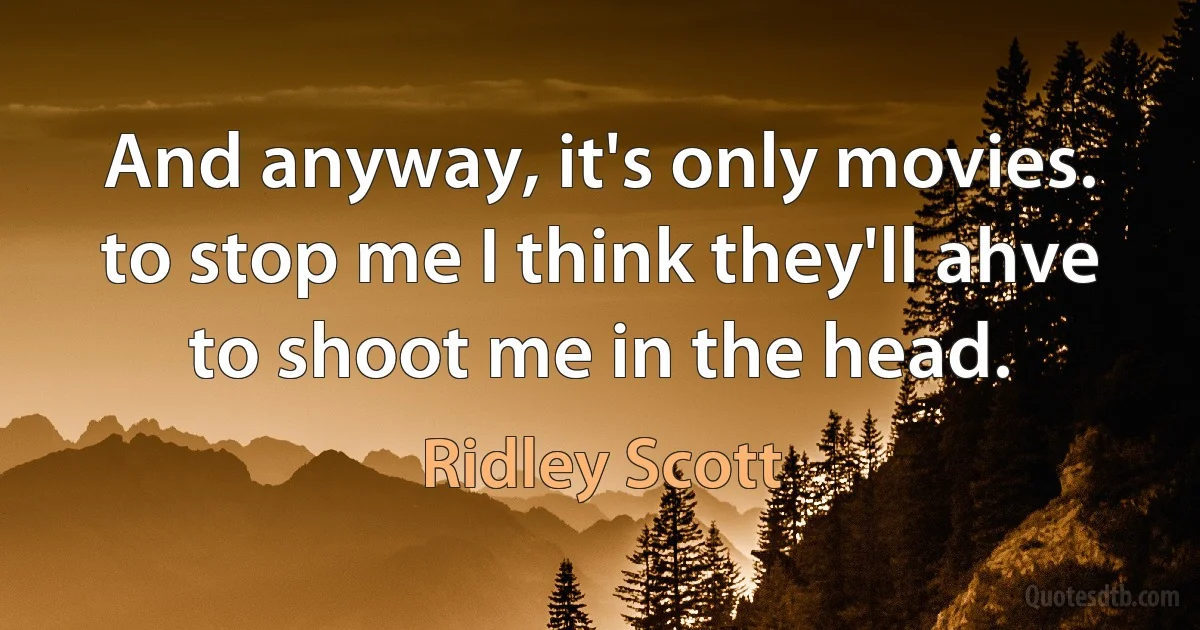 And anyway, it's only movies. to stop me I think they'll ahve to shoot me in the head. (Ridley Scott)