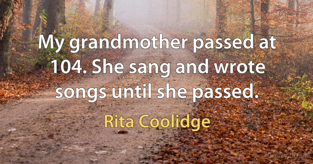 My grandmother passed at 104. She sang and wrote songs until she passed. (Rita Coolidge)