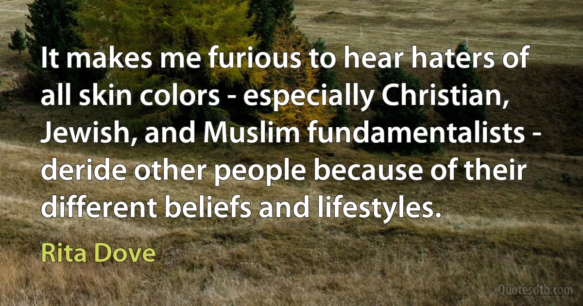 It makes me furious to hear haters of all skin colors - especially Christian, Jewish, and Muslim fundamentalists - deride other people because of their different beliefs and lifestyles. (Rita Dove)