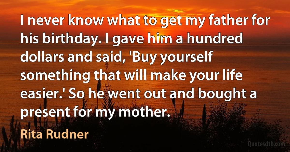 I never know what to get my father for his birthday. I gave him a hundred dollars and said, 'Buy yourself something that will make your life easier.' So he went out and bought a present for my mother. (Rita Rudner)