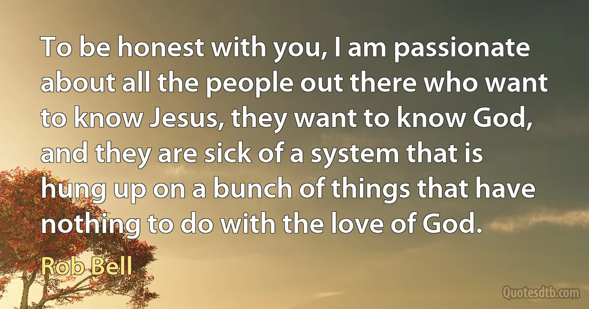 To be honest with you, I am passionate about all the people out there who want to know Jesus, they want to know God, and they are sick of a system that is hung up on a bunch of things that have nothing to do with the love of God. (Rob Bell)