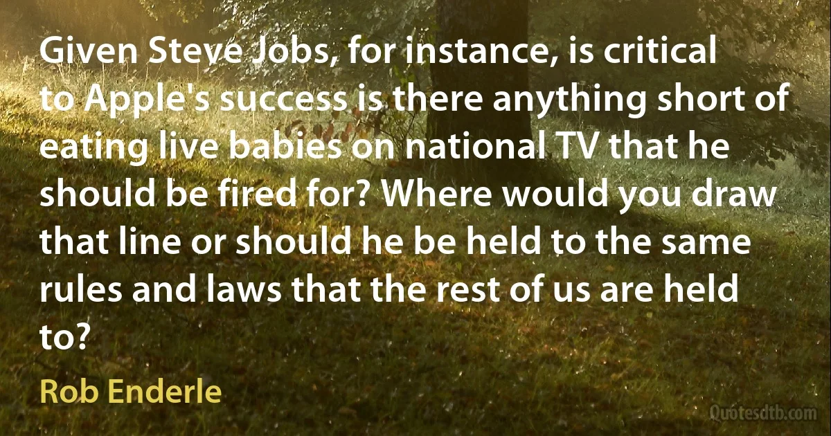 Given Steve Jobs, for instance, is critical to Apple's success is there anything short of eating live babies on national TV that he should be fired for? Where would you draw that line or should he be held to the same rules and laws that the rest of us are held to? (Rob Enderle)