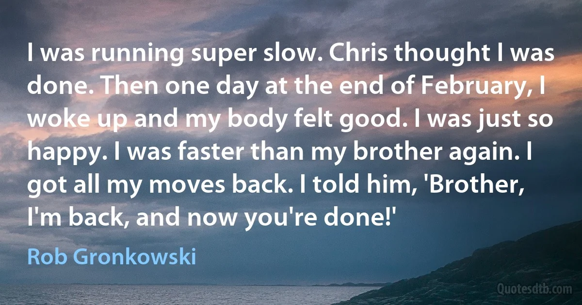 I was running super slow. Chris thought I was done. Then one day at the end of February, I woke up and my body felt good. I was just so happy. I was faster than my brother again. I got all my moves back. I told him, 'Brother, I'm back, and now you're done!' (Rob Gronkowski)