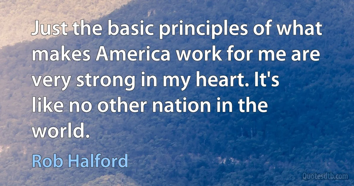 Just the basic principles of what makes America work for me are very strong in my heart. It's like no other nation in the world. (Rob Halford)