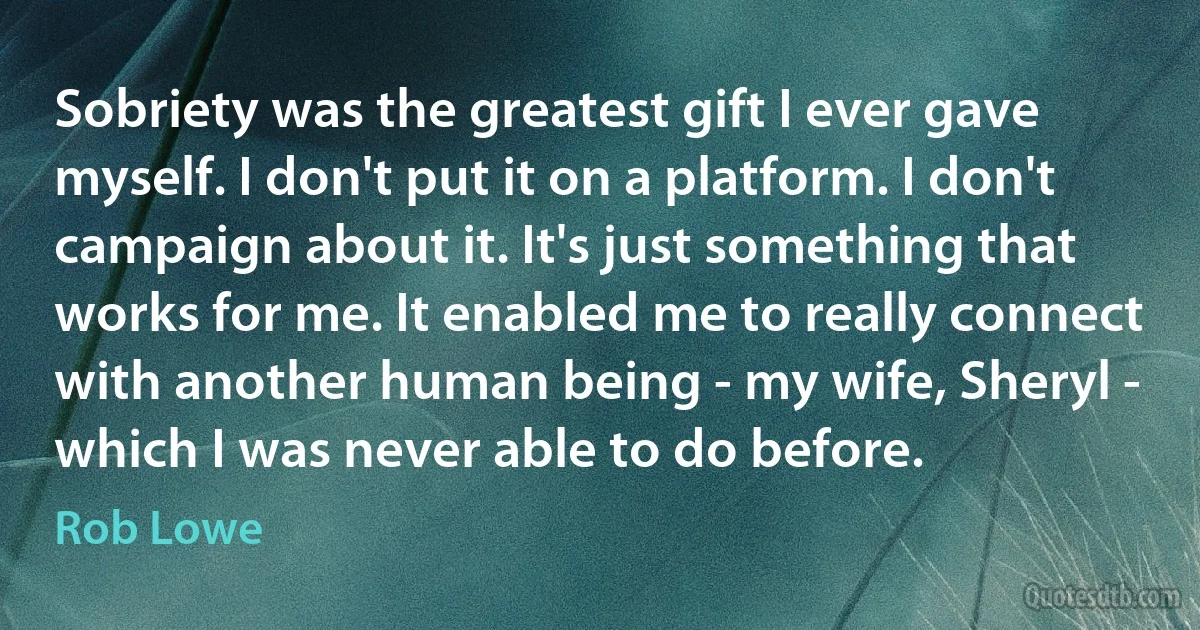 Sobriety was the greatest gift I ever gave myself. I don't put it on a platform. I don't campaign about it. It's just something that works for me. It enabled me to really connect with another human being - my wife, Sheryl - which I was never able to do before. (Rob Lowe)