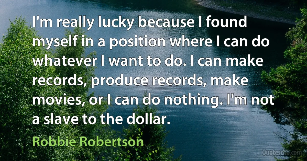 I'm really lucky because I found myself in a position where I can do whatever I want to do. I can make records, produce records, make movies, or I can do nothing. I'm not a slave to the dollar. (Robbie Robertson)