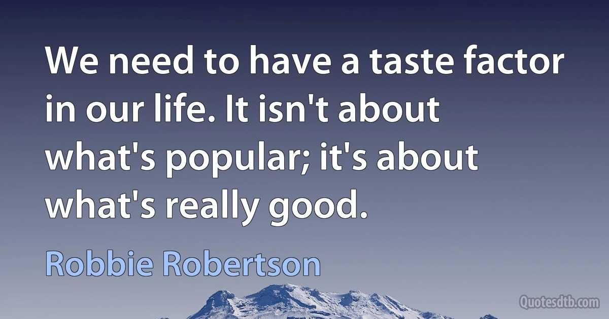 We need to have a taste factor in our life. It isn't about what's popular; it's about what's really good. (Robbie Robertson)