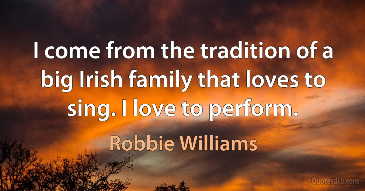 I come from the tradition of a big Irish family that loves to sing. I love to perform. (Robbie Williams)