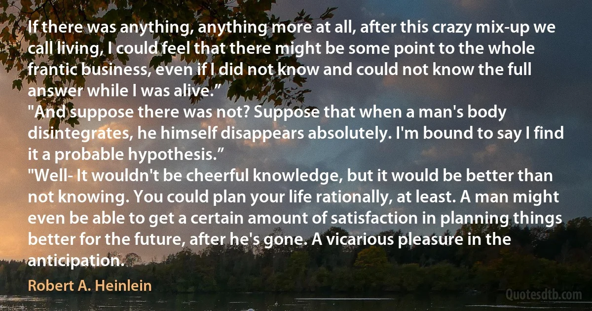 If there was anything, anything more at all, after this crazy mix-up we call living, I could feel that there might be some point to the whole frantic business, even if I did not know and could not know the full answer while I was alive.”
"And suppose there was not? Suppose that when a man's body disintegrates, he himself disappears absolutely. I'm bound to say I find it a probable hypothesis.”
"Well- It wouldn't be cheerful knowledge, but it would be better than not knowing. You could plan your life rationally, at least. A man might even be able to get a certain amount of satisfaction in planning things better for the future, after he's gone. A vicarious pleasure in the anticipation. (Robert A. Heinlein)