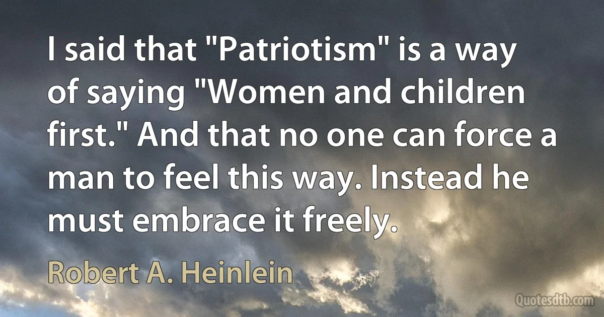 I said that "Patriotism" is a way of saying "Women and children first." And that no one can force a man to feel this way. Instead he must embrace it freely. (Robert A. Heinlein)