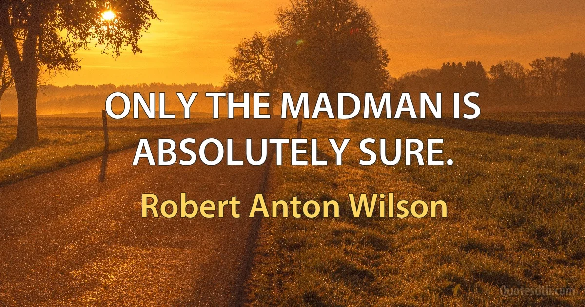 ONLY THE MADMAN IS ABSOLUTELY SURE. (Robert Anton Wilson)