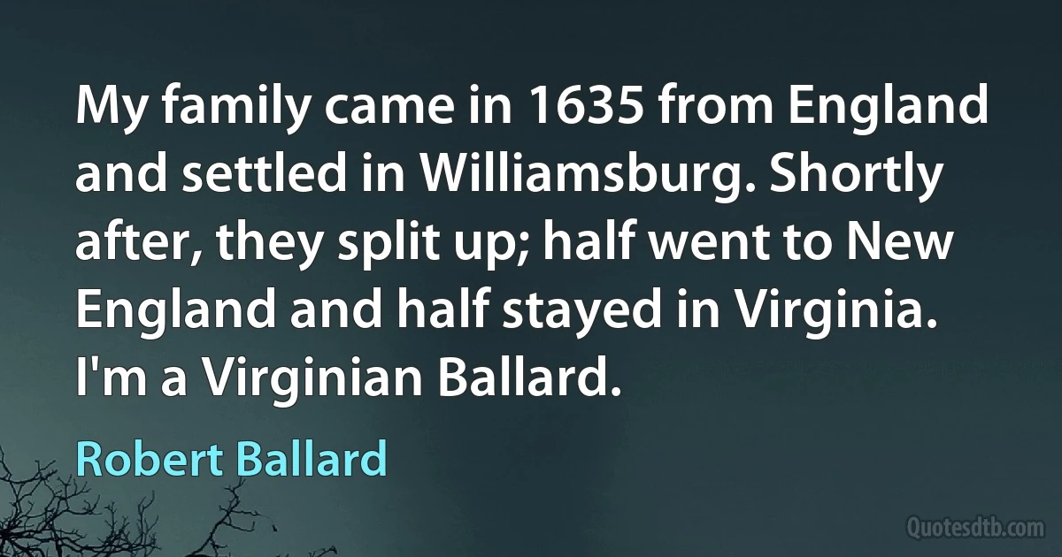 My family came in 1635 from England and settled in Williamsburg. Shortly after, they split up; half went to New England and half stayed in Virginia. I'm a Virginian Ballard. (Robert Ballard)