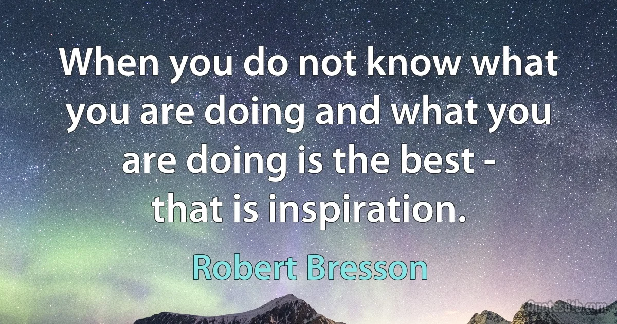 When you do not know what you are doing and what you are doing is the best - that is inspiration. (Robert Bresson)