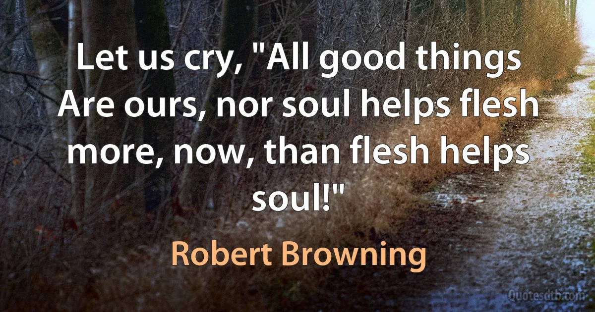 Let us cry, "All good things
Are ours, nor soul helps flesh more, now, than flesh helps soul!" (Robert Browning)